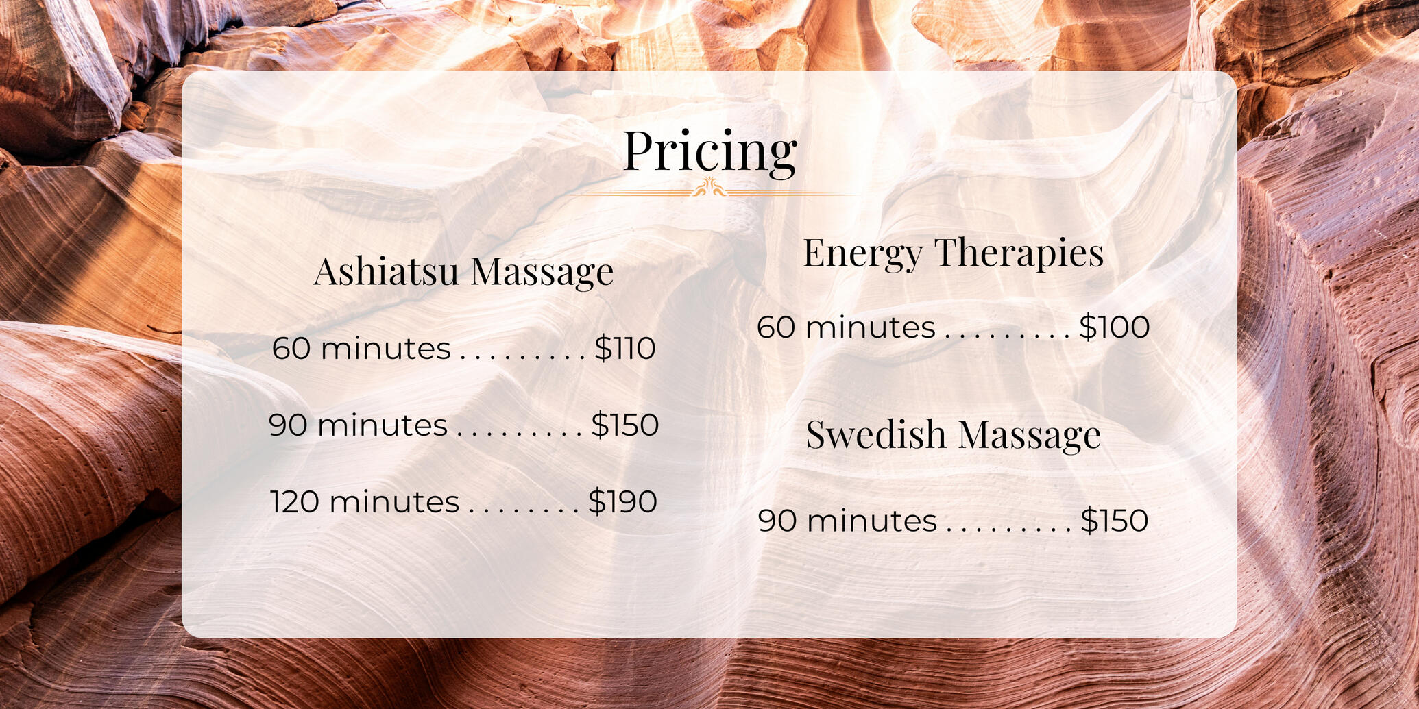 Pricing: Ashiatsu massage for 60 minutes is $110, 90 minutes is $150, and 120 minutes is $190. An Energy Therapy session of 60 minutes is $100, and a 90 minute Swedish Massage is $150